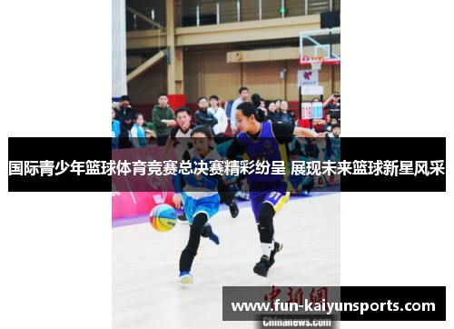 国际青少年篮球体育竞赛总决赛精彩纷呈 展现未来篮球新星风采