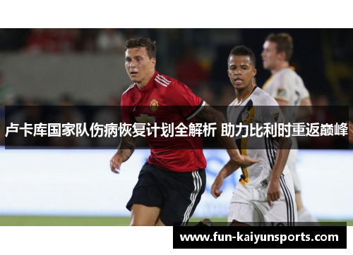 卢卡库国家队伤病恢复计划全解析 助力比利时重返巅峰