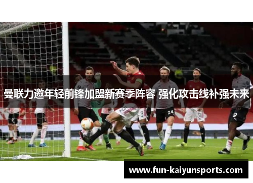 曼联力邀年轻前锋加盟新赛季阵容 强化攻击线补强未来