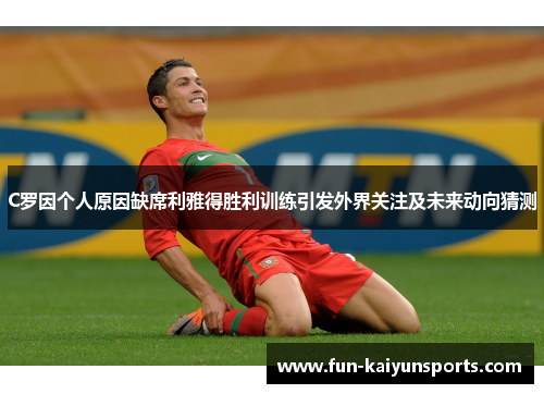 C罗因个人原因缺席利雅得胜利训练引发外界关注及未来动向猜测